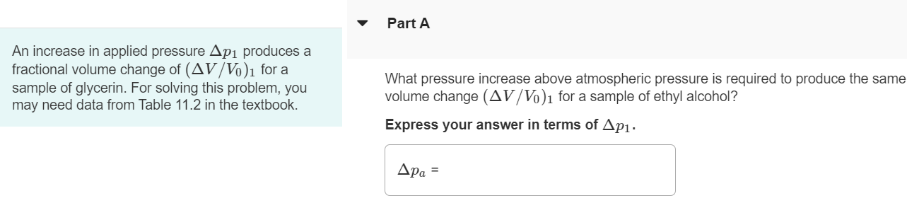 Part A An increase in applied pressure ∆p1 produces a fractional volume change of (∆V/V0)1 for a sample of glycerin. For solving this problem, you may need data from Table 11.2 in the textbook. What pressure increase above atmospheric pressure is required to produce the same volume change (∆V/V0)1 for a sample of ethyl alcohol? Express your answer in terms of ∆p1.