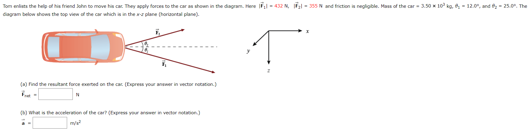 Tom enlists the help of his friend John to move his car. They apply forces to the car as shown in the diagram. Here |F1| = 432 N, |F2| = 355 N and friction is negligible. Mass of the car = 3.50 103 kg, θ1 = 12.0°, and θ2 = 25.0°. The diagram below shows the top view of the car which is in the x−z plane (horizontal plane). (a) Find the resultant force exerted on the car. (Express your answer in vector notation.) F→net = N (b) What is the acceleration of the car? (Express your answer in vector notation.) a→ = m/s2