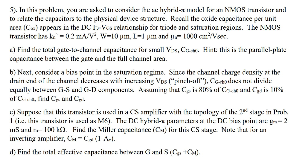 5). In this problem, you are asked to consider the ac hybrid- π model for an NMOS transistor and to relate the capacitors to the physical device structure. Recall the oxide capacitance per unit area (Cox) appears in the DC ID−VGS relationship for triode and saturation regions. The NMOS transistor has kn′ = 0.2 mA/V2, W = 10 μm, L = 1 μm and μn = 1000 cm2 /Vsec. a) Find the total gate-to-channel capacitance for small VDS, CG-ch0. Hint: this is the parallel-plate capacitance between the gate and the full channel area. b) Next, consider a bias point in the saturation regime. Since the channel charge density at the drain end of the channel decreases with increasing VDS ("pinch-off"), CG−ch0 does not divide equally between G-S and G-D components. Assuming that Cgs is 80% of CG-ch0 and Cgd is 10% of CG-ch0, find Cgs and Cgd. c) Suppose that this transistor is used in a CS amplifier with the topology of the 2 nd stage in Prob. 1 (i. e. this transistor is used as M6). The DC hybrid- π parameters at the DC bias point are gm = 2 mS and ro = 100 kΩ. Find the Miller capacitance (См) for this CS stage. Note that for an inverting amplifier, CM = Cgd(1−Av). d) Find the total effective capacitance between G and S(Cgs + CM). 