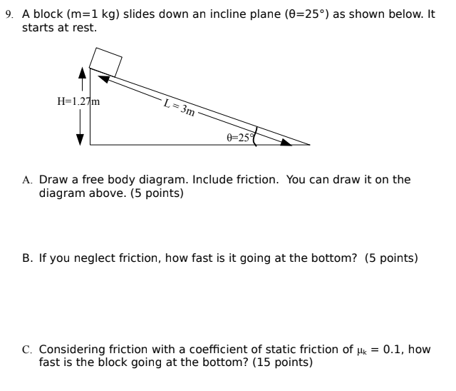 A block (m = 1 kg) slides down an incline plane (θ = 25∘) as shown below. It starts at rest. A. Draw a free body diagram. Include friction. You can draw it on the diagram above. (5 points) B. If you neglect friction, how fast is it going at the bottom? (5 points) C. Considering friction with a coefficient of static friction of μk = 0.1, how fast is the block going at the bottom? (15 points)