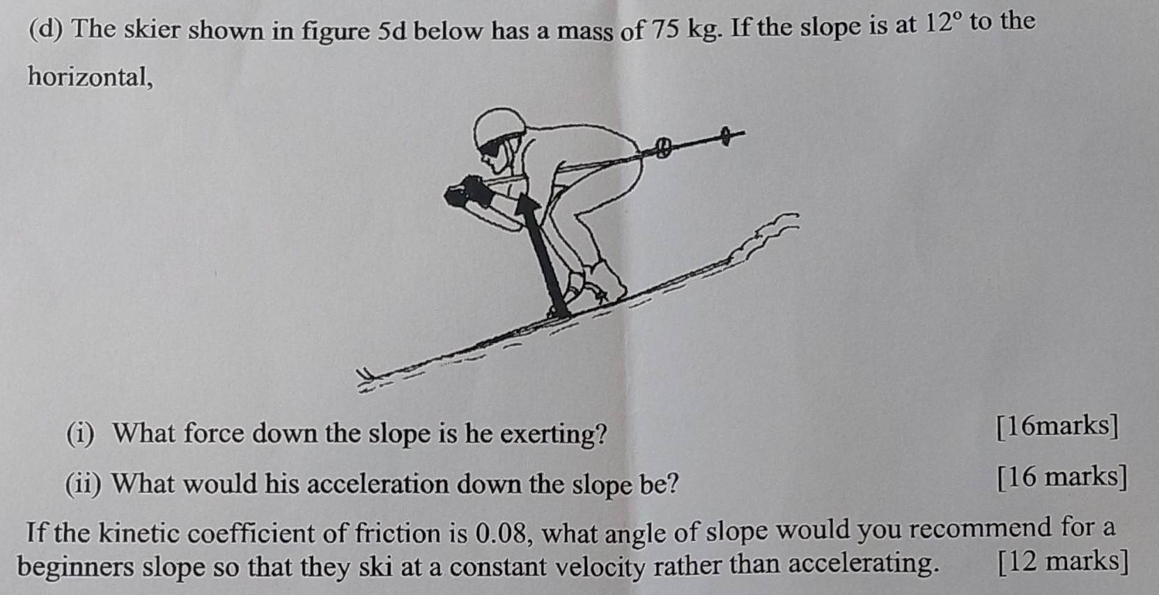 (d) The skier shown in figure 5d below has a mass of 75 kg. If the slope is at 12∘ to the horizontal, (i) What force down the slope is he exerting? [16 marks] (ii) What would his acceleration down the slope be? [16 marks] If the kinetic coefficient of friction is 0.08, what angle of slope would you recommend for a beginners slope so that they ski at a constant velocity rather than accelerating. [12 marks]