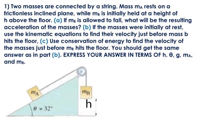 Two masses are connected by a string. Mass mA rests on a frictionless inclined plane, while mB is initially held at a height of h above the floor. (a) If mB is allowed to fall, what will be the resulting acceleration of the masses? (b) If the masses were initially at rest, use the kinematic equations to find their velocity just before mass b hits the floor, (c) Use conservation of energy to find the velocity of the masses just before mB hits the floor. You should get the same answer as in part (b). EXPRESS YOUR ANSWER IN TERMS OF h, θ, g, mA, and mB.