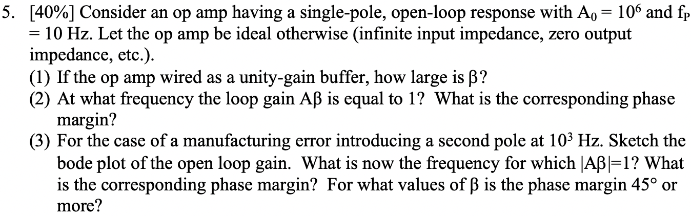 Consider an op amp having a single-pole, open-loop response with A0 = 106 and fP = 10 Hz. Let the op amp be ideal otherwise (infinite input impedance, zero output impedance, etc.). (1) If the op amp wired as a unity-gain buffer, how large is β? (2) At what frequency the loop gain Aβ is equal to 1? What is the corresponding phase margin? (3) For the case of a manufacturing error introducing a second pole at 103 Hz. Sketch the bode plot of the open loop gain. What is now the frequency for which |Aβ| = 1? What is the corresponding phase margin? For what values of β is the phase margin 45∘ or more?