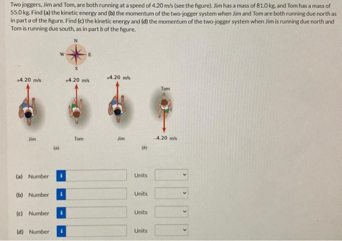 Two joggers, Jim and Tom, are both running at a speed of 4.20 m/s (see the figure). Jim has a mass of 81.0 kg, and Tom has a mass of 55.0 kg. Find (a) the kinetic energy and (b) the momentum of the two-jogger system when Jim and Tom are both running due north as in part a of the figure. Find (c) the kinetic energy and (d) the momentum of the two-jogger system when Jim is running due north and Tom is running due south, as in part b of the figure.