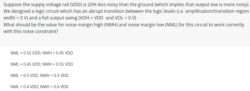 Suppose the supply voltage rail (VDD) is 20% less noisy than the ground (which implies that output low is more noisy). We designed a logic circuit which has an abrupt transition between the logic levels (i. e. amplification/transition region width = 0 V) and a full output swing (VOH = VDD and VOL = 0 V) What should be the value for noise margin high (NMH) and noise margin low (NML) for this circuit to work correctly with this noise constraint? NML = 0.55 VDD; NMH = 0.45 VDD NML = 0.45 VDD; NMH = 0.55 VDD NML = 0.5 VDD; NMH = 0.5 VDD NML = 0.4 VDD; NMH = 0.6 VDD