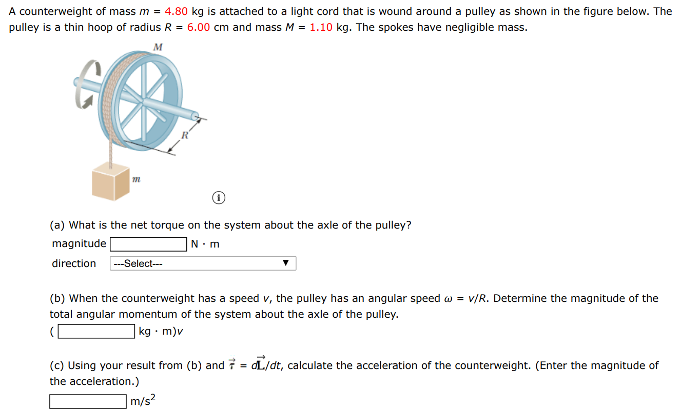 A counterweight of mass m = 4.80 kg is attached to a light cord that is wound around a pulley as shown in the figure below. The pulley is a thin hoop of radius R = 6.00 cm and mass M = 1.10 kg. The spokes have negligible mass. (a) What is the net torque on the system about the axle of the pulley? magnitude N⋅m direction (b) When the counterweight has a speed v, the pulley has an angular speed ω = v/R. Determine the magnitude of the total angular momentum of the system about the axle of the pulley. (kg⋅m)v (c) Using your result from (b) and τ→ = dL→/dt, calculate the acceleration of the counterweight. (Enter the magnitude of the acceleration. ) m/s2 