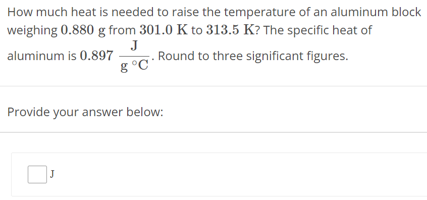 How much heat is needed to raise the temperature of an aluminum block weighing 0.880 g from 301.0 K to 313.5 K ? The specific heat of aluminum is 0.897 J g∘C. Round to three significant figures. Provide your answer below: 