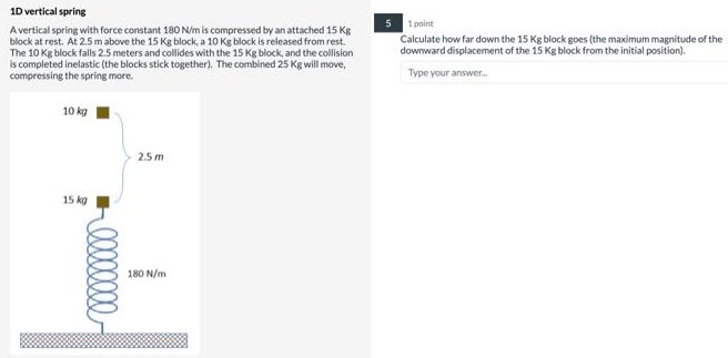 1D vertical spring A vertical spring with force constant 180 N/m is compressed by an attached 15 Kg block at rest. At 2.5 m above the 15 Kg block, a 10 Kg block is released from rest. The 10 Kg block falls 2.5 meters and collides with the 15 Kg block, and the collision is completed inelastic (the blocks stick together). The combined 25 Kg will move, compressing the spring more. Calculate how far down the 15 Kg block goes (the maximum magnitude of the downward displacement of the 15 Kg block from the initial position). Type your answer.