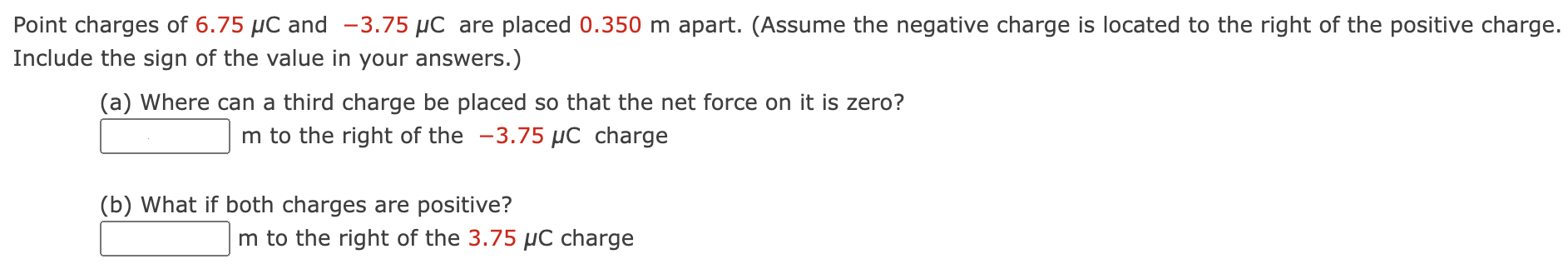 Point charges of 6.75 μC and −3.75 μC are placed 0.350 m apart. (Assume the negative charge is located to the right of the positive charge. Include the sign of the value in your answers.) (a) Where can a third charge be placed so that the net force on it is zero? m to the right of the −3.75 μC charge (b) What if both charges are positive? m to the right of the 3.75 μC charge