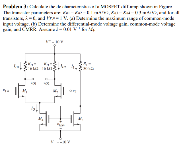 Problem 3: Calculate the dc characteristics of a MOSFET diff-amp shown in Figure. The transistor parameters are: Kn1 = Kn2 = 0.1 mA/V2, Kn3 = Kn4 = 0.3 mA/V2, and for all transistors, λ = 0, and VTN = 1 V. (a) Determine the maximum range of common-mode input voltage. (b) Determine the differential-mode voltage gain, common-mode voltage gain, and CMRR. Assume λ = 0.01 V−1 for M4.