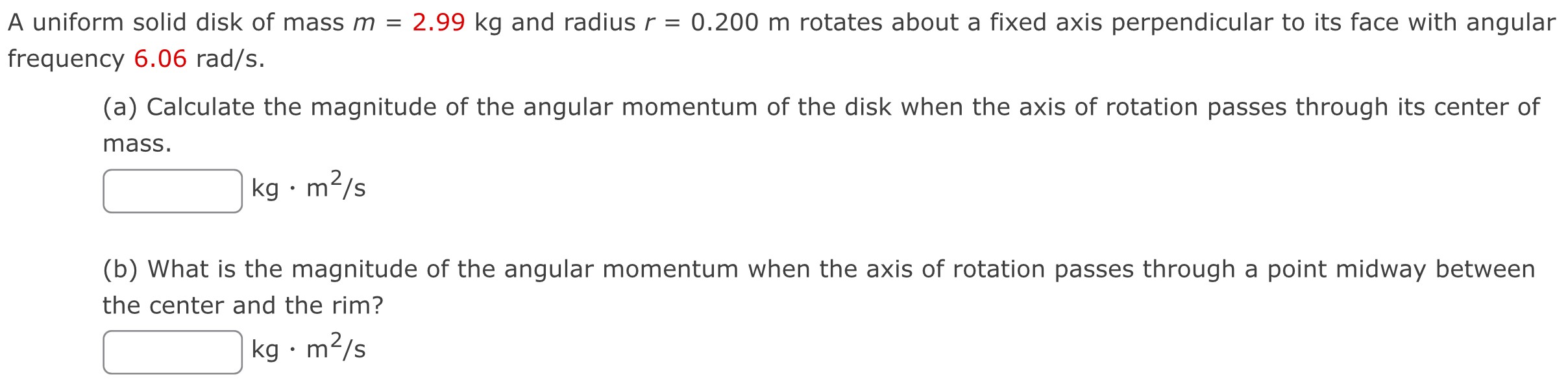 A uniform solid disk of mass m = 2.99 kg and radius r = 0.200 m rotates about a fixed axis perpendicular to its face with angular frequency 6.06 rad/s. (a) Calculate the magnitude of the angular momentum of the disk when the axis of rotation passes through its center of mass. kg⋅m2/s (b) What is the magnitude of the angular momentum when the axis of rotation passes through a point midway between the center and the rim? kg⋅m2/s