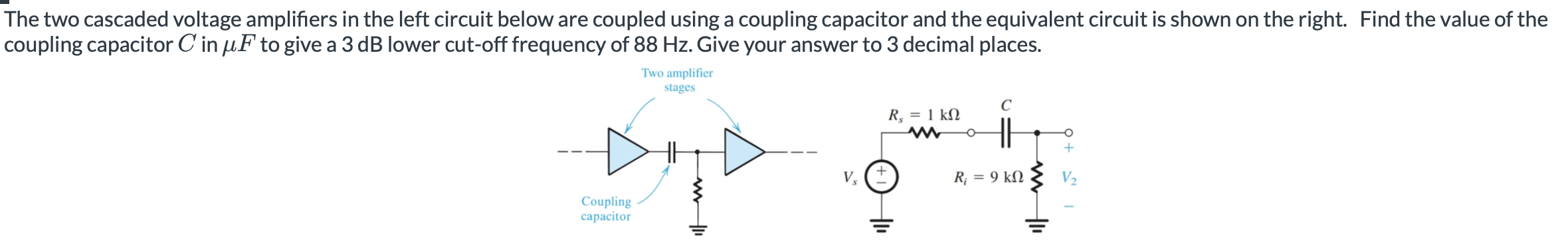 The two cascaded voltage amplifiers in the left circuit below are coupled using a coupling capacitor and the equivalent circuit is shown on the right. Find the value of the coupling capacitor C in μF to give a 3 dB lower cut-off frequency of 88 Hz. Give your answer to 3 decimal places. 