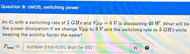 Question 9: cMOS, switching power An IC with a switching rate of 1 GHz and VDD = 5 V is dissipating 40 W. What will be the power dissipation if we change VDD to 3V and the switching rate to 5 GHz while keeping the activity factor the same? Pnew = number (rtol = 0.01, atol = 1e-05)