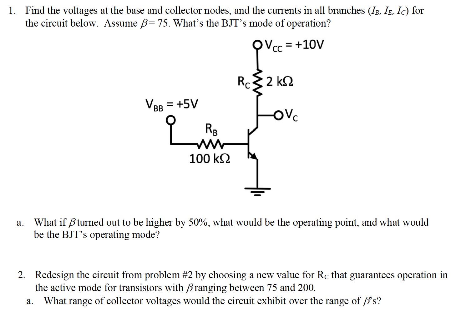 Find the voltages at the base and collector nodes, and the currents in all branches (IB, IE, IC) for the circuit below. Assume β = 75. What's the BJT's mode of operation? a. What if β turned out to be higher by 50%, what would be the operating point, and what would be the BJT's operating mode? Redesign the circuit from problem #2 by choosing a new value for RC that guarantees operation in the active mode for transistors with β ranging between 75 and 200. a. What range of collector voltages would the circuit exhibit over the range of β s?