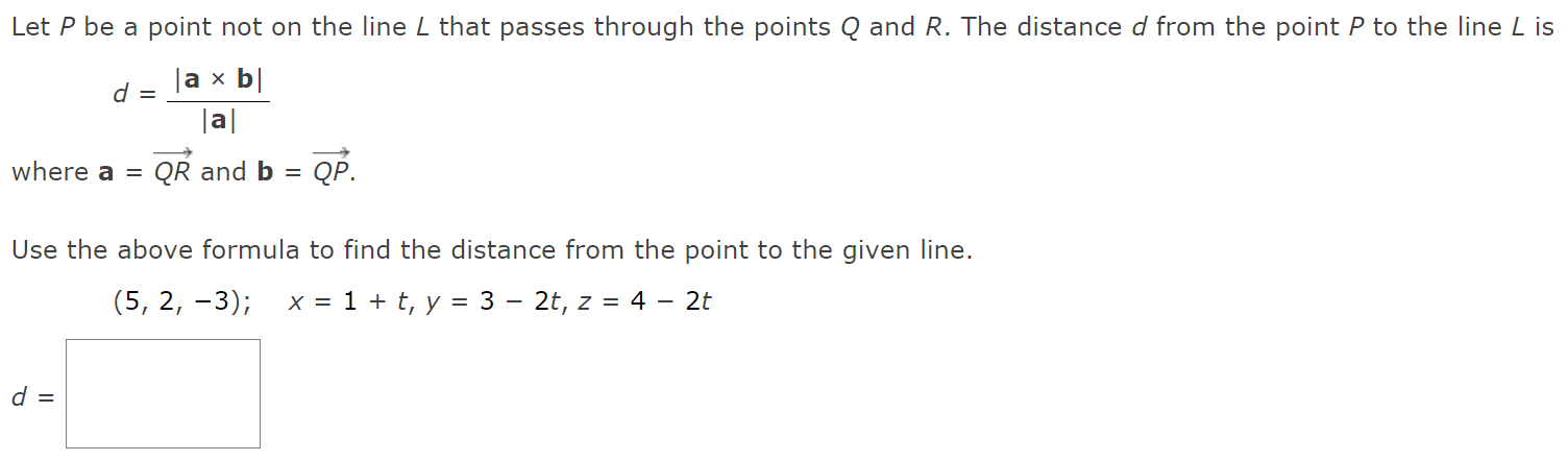 Let P be a point not on the line L that passes through the points Q and R. The distance d from the point P to the line L is d = |a×b| |a| where a = QR→ and b = QP→ Use the above formula to find the distance from the point to the given line. d =