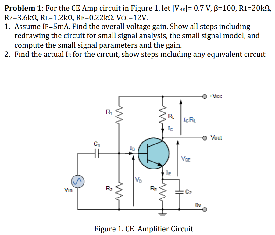 Problem 1: For the CE Amp circuit in Figure 1, let |VBE| = 0.7 V, β = 100, R1 = 20 kΩ, R2 = 3.6 kΩ, RL = 1.2 kΩ, RE = 0.22 kΩ. VCC = 12 V. Assume IE = 5 mA. Find the overall voltage gain. Show all steps including redrawing the circuit for small signal analysis, the small signal model, and compute the small signal parameters and the gain. Find the actual IE for the circuit, show steps including any equivalent circuit Figure 1. CE Amplifier Circuit