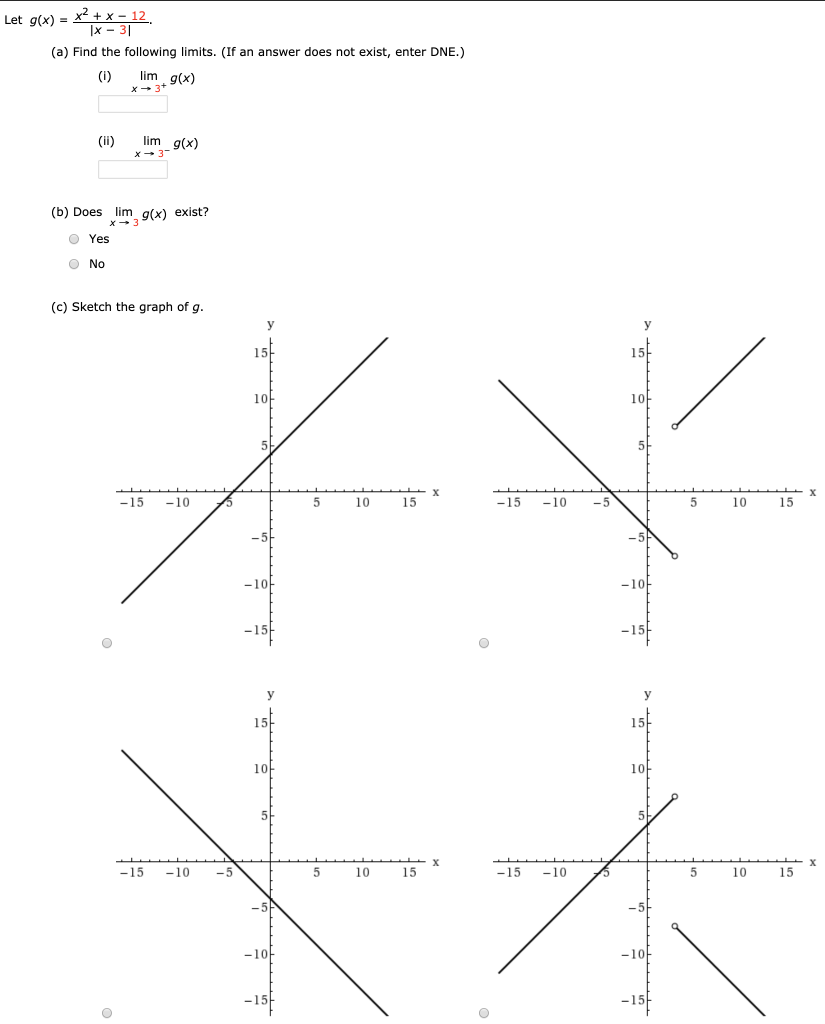 Let g(x) = x2+x−12 |x−3| (a) Find the following limits. (If an answer does not exist, enter DNE.) (i) limx→3+g(x) (ii) limx→3−g(x) (b) Does limx→3 g(x) exist? Yes No (c) Sketch the graph of g.