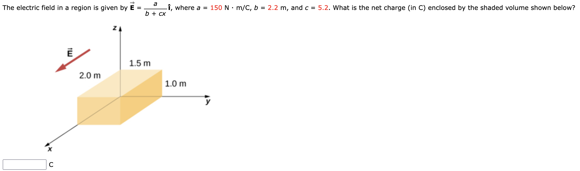 The electric field in a region is given by E→ = a b+cx i^, where a = 150 N⋅m/C, b = 2.2 m, and c = 5.2. What is the net charge (in C) enclosed by the shaded volume shown below? C