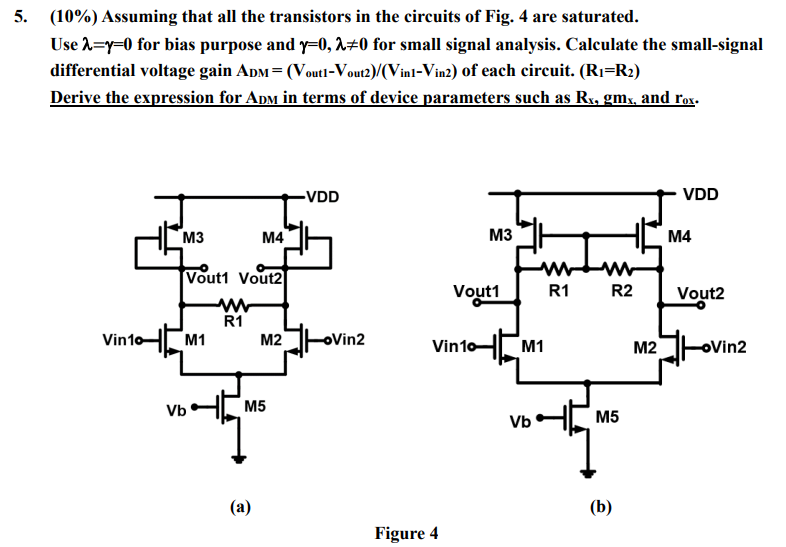 (10%) Assuming that all the transistors in the circuits of Fig. 4 are saturated. Use λ = γ = 0 for bias purpose and γ = 0, λ ≠ 0 for small signal analysis. Calculate the small-signal differential voltage gain ADM = (Vout1 − Vout2 )/(Vin1 − Vin2 ) of each circuit. (R1 = R2) Derive the expression for ADM in terms of device parameters such as Rx, gmx, and rox. (a) (b) Figure 4