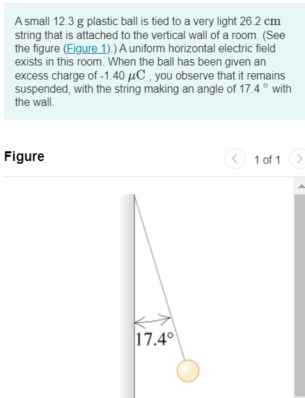 A small 12.3 g plastic ball is tied to a very light 26.2 cm string that is attached to the vertical wall of a room. (See the figure (Figure 1).) A uniform horizontal electric field exists in this room. When the ball has been given an excess charge of -1.40 µC, you observe that it remains suspended, with the string making an angle of 17.4 ◦ with the wall. Figure 1 of 1 Part A Find the magnitude of the electric field in the room. Express your answer in newtons per coulomb. AΣφ E = N/C ? Submit Request Answer Part B Find the direction of the electric field in the room. to the left to the right Submit Request Answer