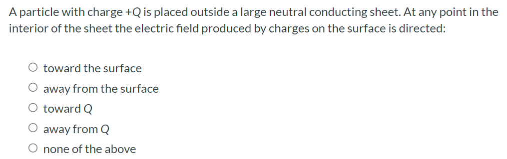 A particle with charge +Q is placed outside a large neutral conducting sheet. At any point in the interior of the sheet the electric field produced by charges on the surface is directed: toward the surface away from the surface toward Q away from Q none of the above