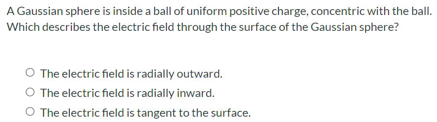 A Gaussian sphere is inside a ball of uniform positive charge, concentric with the ball. Which describes the electric field through the surface of the Gaussian sphere? The electric field is radially outward. The electric field is radially inward. The electric field is tangent to the surface.