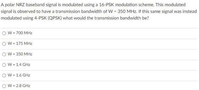 A polar NRZ baseband signal is modulated using a 16−PSK modulation scheme. This modulated signal is observed to have a transmission bandwidth of W = 350 MHz. If this same signal was instead modulated using 4-PSK (QPSK) what would the transmission bandwidth be? W = 700 MHz W = 175 MHz W = 350 MHz W = 1.4 GHz W = 1.6 GHz W = 2.8 GHz