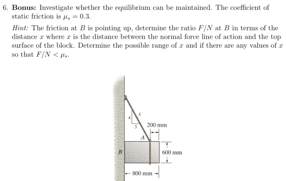 Bonus: Investigate whether the equilibrium can be maintained. The coefficient of static friction is μs = 0.3. Hint: The friction at B is pointing up, determine the ratio F/N at B in terms of the distance x where x is the distance between the normal force line of action and the top surface of the block. Determine the possible range of x and if there are any values of x so that F/N < μs.