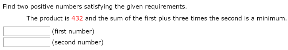 Find two positive numbers satisfying the given requirements. The product is 432 and the sum of the first plus three times the second is a minimum. (first number) (second number)