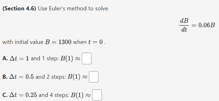 (Section 4.6) Use Euler's method to solve dB dt = 0.06B with initial value B = 1300 when t = 0. A. Δt = 1 and 1 step: B(1) ≈ B. Δt = 0.5 and 2 steps: B(1) ≈ C. Δt = 0.25 and 4 steps: B(1) ≈