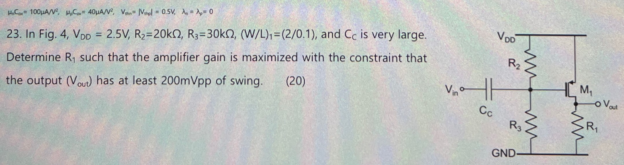 In Fig. 4, VDD = 2.5 V, R2 = 20 kΩ, R3 = 30 kΩ, (W/L)1 = (2/0.1), and CC is very large. Determine R1 such that the amplifier gain is maximized with the constraint that the output (Vout) has at least 200mVpp of swing. (20)