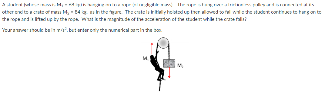 A student (whose mass is M1 = 68 kg) is hanging on to a rope (of negligible mass). The rope is hung over a frictionless pulley and is connected at its other end to a crate of mass M2 = 84 kg, as in the figure. The crate is initially hoisted up then allowed to fall while the student continues to hang on to the rope and is lifted up by the rope. What is the magnitude of the acceleration of the student while the crate falls? Your answer should be in m/s2, but enter only the numerical part in the box.