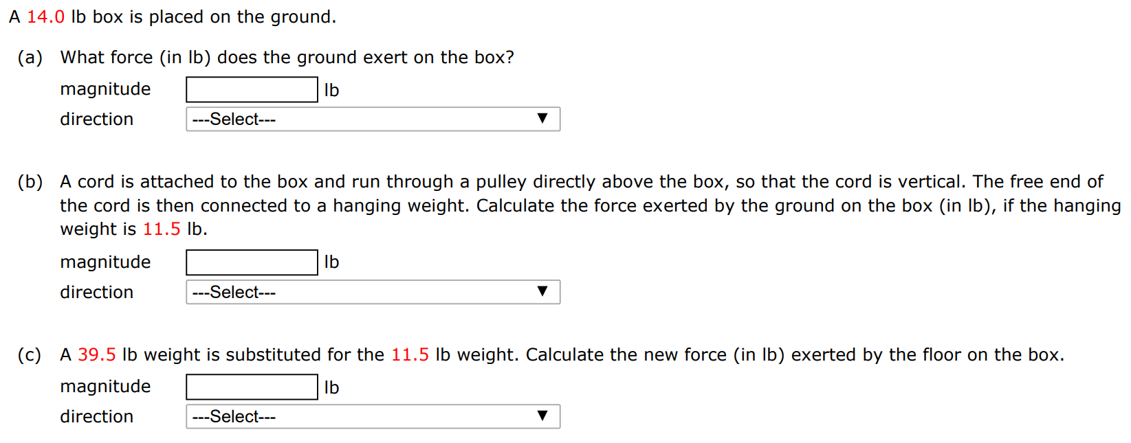 A 14.0 lb box is placed on the ground. (a) What force (in lb) does the ground exert on the box? magnitude lb direction (b) A cord is attached to the box and run through a pulley directly above the box, so that the cord is vertical. The free end of the cord is then connected to a hanging weight. Calculate the force exerted by the ground on the box (in lb), if the hanging weight is 11.5 lb. magnitude lb direction (c) A 39.5 lb weight is substituted for the 11.5 lb weight. Calculate the new force (in lb) exerted by the floor on the box. magnitude Ib direction