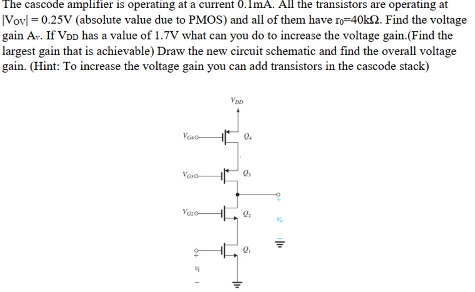 The cascode amplifier is operating at a current 0.1 mA. All the transistors are operating at |Vov| = 0.25 V (absolute value due to PMOS) and all of them have r0 = 40 kΩ. Find the voltage gain Av. If VDD has a value of 1.7 V what can you do to increase the voltage gain. (Find the largest gain that is achievable) Draw the new circuit schematic and find the overall voltage gain. (Hint: To increase the voltage gain you can add transistors in the cascode stack)