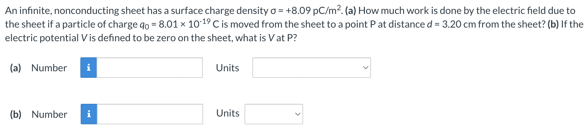 An infinite, nonconducting sheet has a surface charge density σ = +8.09 pC/m2. (a) How much work is done by the electric field due to the sheet if a particle of charge q0 = 8.01×10−19 C is moved from the sheet to a point P at distance d = 3.20 cm from the sheet? (b) If the electric potential V is defined to be zero on the sheet, what is V at P? (a) Number Units (b) Number Units