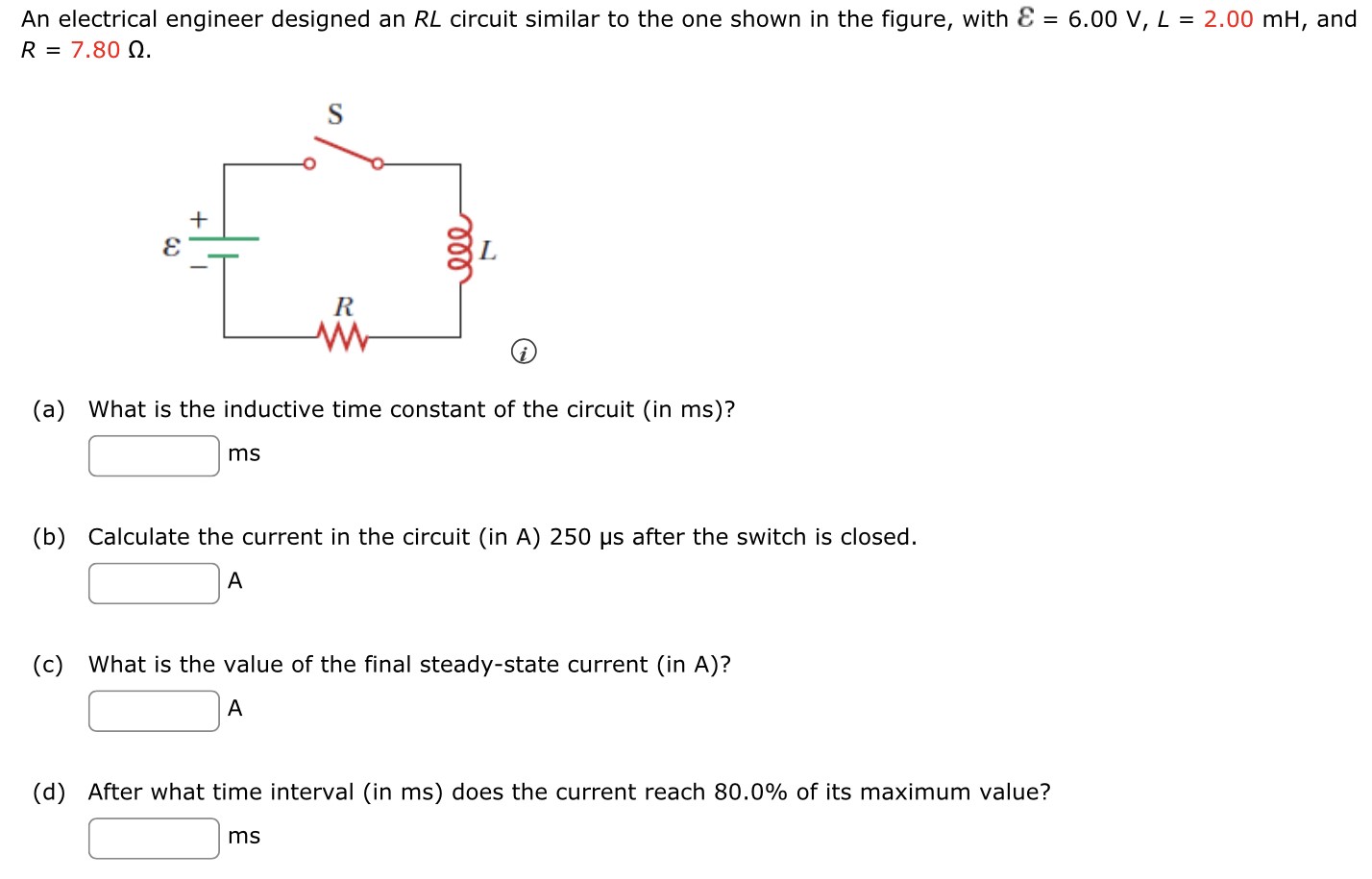 An electrical engineer designed an RL circuit similar to the one shown in the figure, with ε = 6.00 V, L = 2.00 mH, and R = 7.80 Ω (a) What is the inductive time constant of the circuit (in ms)? ms (b) Calculate the current in the circuit (in A) 250 μs after the switch is closed. A (c) What is the value of the final steady-state current (in A)? A (d) After what time interval (in ms ) does the current reach 80.0% of its maximum value? ms 