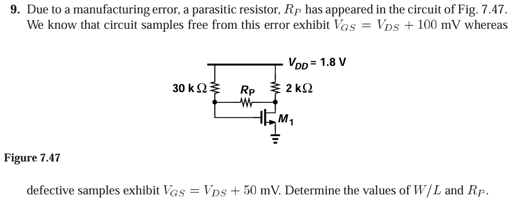 Due to a manufacturing error, a parasitic resistor, RP has appeared in the circuit of Fig. 7.47. We know that circuit samples free from this error exhibit VGS = VDS + 100 mV whereas defective samples exhibit VGS = VDS+50 mV. Determine the values of W/L and RP. Figure 7.47