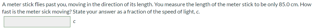 A meter stick flies past you, moving in the direction of its length. You measure the length of the meter stick to be only 85.0 cm. How fast is the meter sick moving? State your answer as a fraction of the speed of light, c.