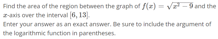 Find the area of the region between the graph of f(x) = √x^2 - 9 and the x-axis over the interval [6, 13]. Enter your answer as an exact answer. Be sure to include the argument of the logarithmic function in parentheses.