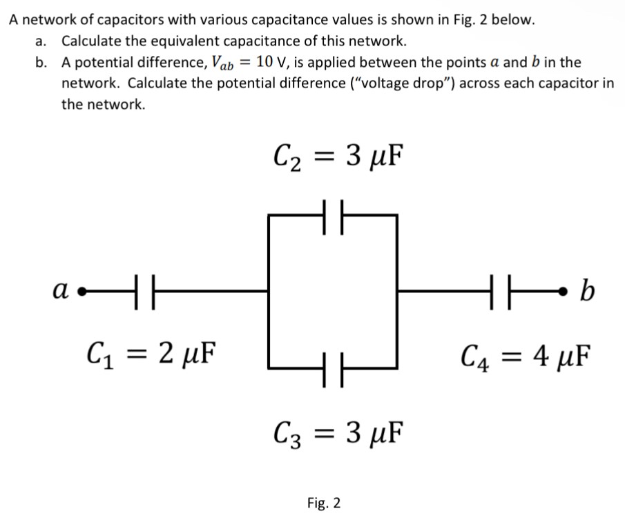 A network of capacitors with various capacitance values is shown in Fig. 2 below. a. Calculate the equivalent capacitance of this network. b. A potential difference, Vab = 10 V, is applied between the points a and b in the network. Calculate the potential difference ("voltage drop") across each capacitor in the network. C2 = 3 μF C1 = 2 μF C3 = 3 μF Fig. 2