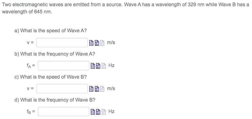 Two electromagnetic waves are emitted from a source. Wave A has a wavelength of 329 nm while Wave B has a wavelength of 645 nm. a) What is the speed of Wave A? v = m/s b) What is the frequency of Wave A? fA = Hz c) What is the speed of Wave B? v = m/s d) What is the frequency of Wave B? fB = Hz