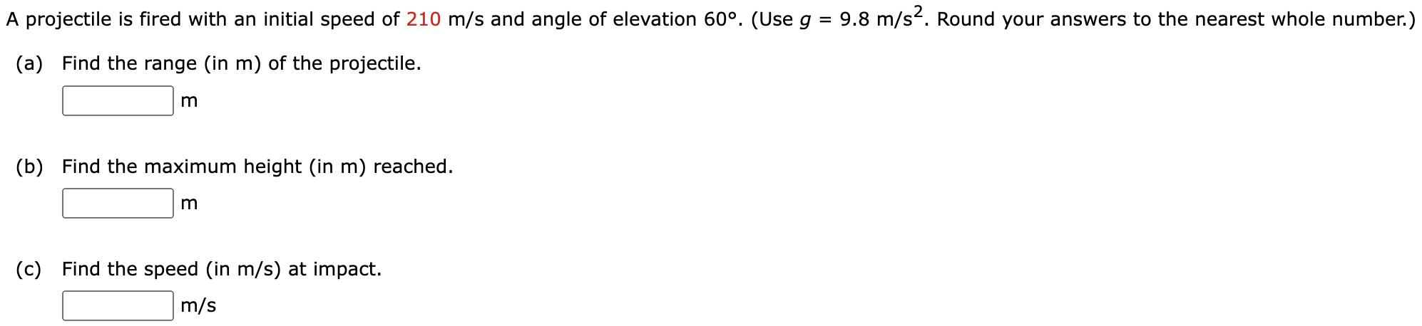 A projectile is fired with an initial speed of 210 m/s and angle of elevation 60∘. (Use g = 9.8 m/s2. Round your answers to the nearest whole number.) (a) Find the range (in m) of the projectile. m (b) Find the maximum height (in m) reached. m (c) Find the speed (in m/s) at impact. m/s