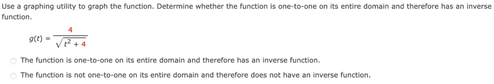 Use a graphing utility to graph the function. Determine whether the function is one-to-one on its entire domain and therefore has an inverse function. g(t) = 4 t2+4 The function is one-to-one on its entire domain and therefore has an inverse function. The function is not one-to-one on its entire domain and therefore does not have an inverse function.