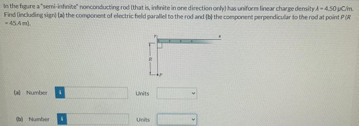 In the figure a "semi-infinite" nonconducting rod (that is, infinite in one direction only) has uniform linear charge density λ = 4.50 μC/m. Find (including sign) (a) the component of electric field parallel to the rod and (b) the component perpendicular to the rod at point P(R = 45.4 m). (a) Number 3 Units (b) Number Units