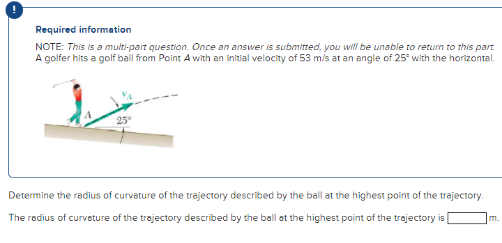 A golfer hits a golf ball from Point A with an initial velocity of 53 m/s at an angle of 25∘ with the horizontal. Determine the radius of curvature of the trajectory described by the ball at the highest point of the trajectory. The radius of curvature of the trajectory described by the ball at the highest point of the trajectory is m. Required information NOTE: This is a multi-part question. Once an answer is submitted, you will be unable to return to this part.