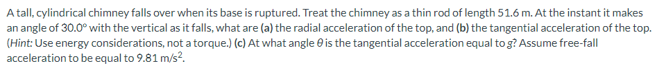 A tall, cylindrical chimney falls over when its base is ruptured. Treat the chimney as a thin rod of length 51.6 m. At the instant it makes an angle of 30.0∘ with the vertical as it falls, what are (a) the radial acceleration of the top, and (b) the tangential acceleration of the top. (Hint: Use energy considerations, not a torque.) (c) At what angle θ is the tangential acceleration equal to g? Assume free-fall acceleration to be equal to 9.81 m/s2.