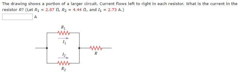 The drawing shows a portion of a larger circuit. Current flows left to right in each resistor. What is the current in the resistor R? (Let R1 = 2.87 Ω, R2 = 4.44 Ω, and I1 = 2.73 A.) A