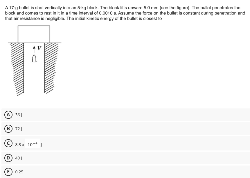 A 17-g bullet is shot vertically into an 5−kg block. The block lifts upward 5.0 mm (see the figure). The bullet penetrates the block and comes to rest in it in a time interval of 0.0010 s. Assume the force on the bullet is constant during penetration and that air resistance is negligible. The initial kinetic energy of the bullet is closest to (A) 36 J (B) 72 J (C) 8.3×10−4 J (D) 49 J (E) 0.25 J