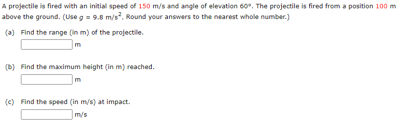 A projectile is fired with an initial speed of 150 m/s and angle of elevation 60∘. The projectile is fired from a position 100 m above the ground. (Use g = 9.8 m/s2. Round your answers to the nearest whole number.) (a) Find the range (in m ) of the projectile. m (b) Find the maximum height (in m) reached. m (c) Find the speed (in m/s) at impact. m/s