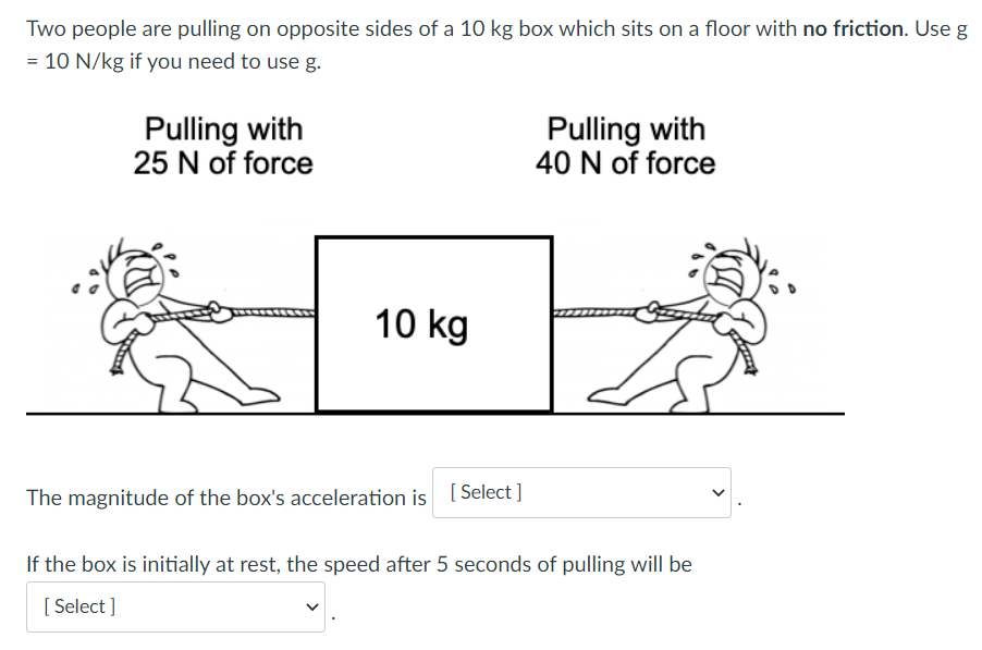 Two people are pulling on opposite sides of a 10 kg box which sits on a floor with no friction. Use g = 10 N/kg if you need to use g. Pulling with 25 N of force Pulling with 40 N of force The magnitude of the box's acceleration is If the box is initially at rest, the speed after 5 seconds of pulling will be